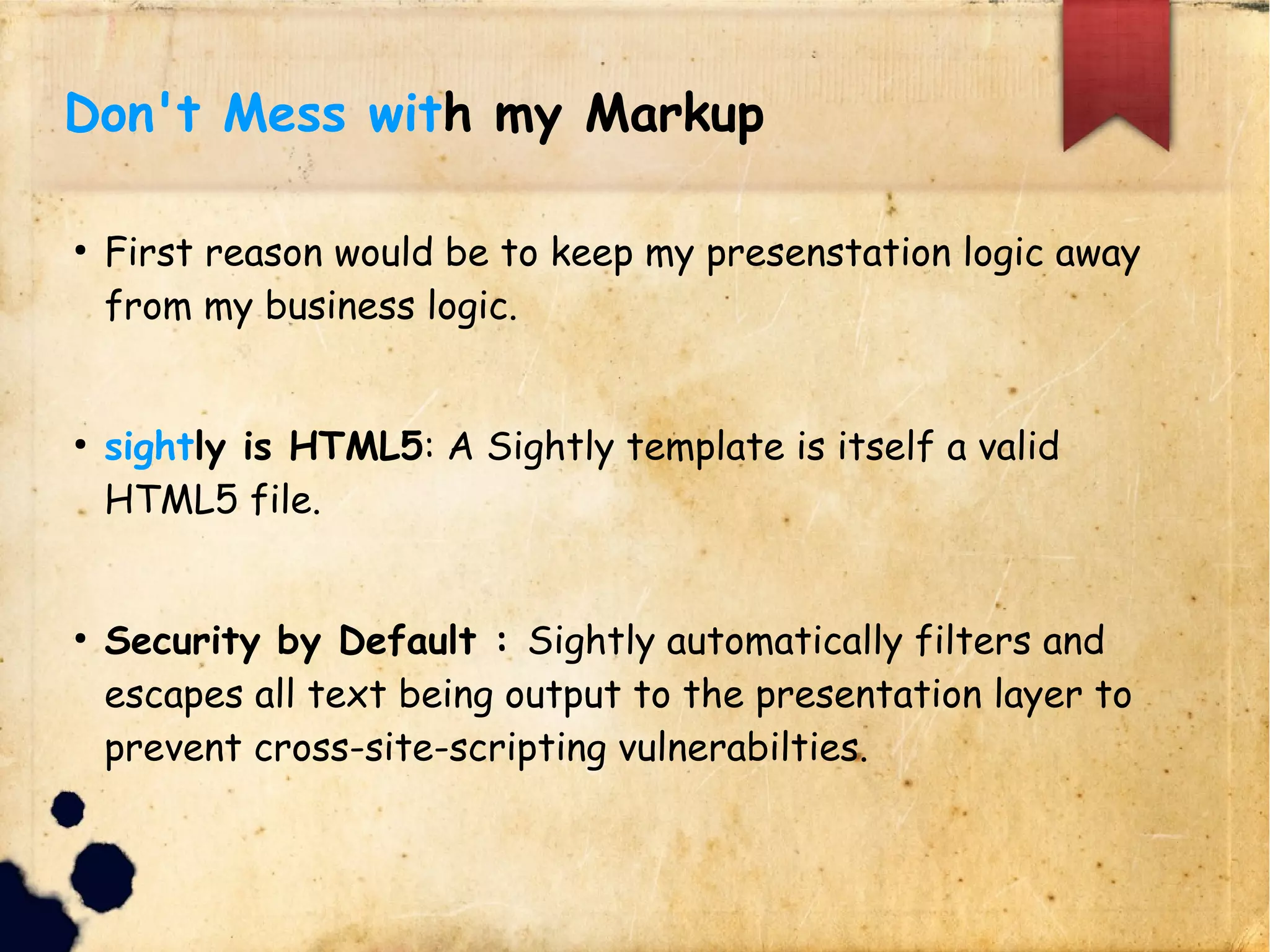 Don't Mess with my Markup
lFirst reason would be to keep my presenstation logic away from my business logic.
lsightly is HTML5: A Sightly template is itself a valid HTML5 file.
lSecurity by Default : Sightly automatically filters and escapes all text
lbeing output to the presentation layer to prevent cross-site-scripting
lvulnerabilties.
 