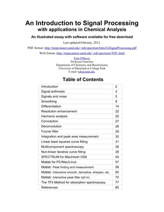 An Introduction to Signal Processing
with applications in Chemical Analysis
An illustrated essay with software available for free download
Last updated February, 2012
PDF format: http://terpconnect.umd.edu/~toh/spectrum/IntroToSignalProcessing.pdf
Web format: http://terpconnect.umd.edu/~toh/spectrum/TOC.html
Tom O'Haver
Professor Emeritus
Department of Chemistry and Biochemistry
University of Maryland at College Park
E-mail: toh@umd.edu
Table of Contents
Introduction 2
Signal arithmetic 3
Signals and noise 5
Smoothing 8
Differentiation 14
Resolution enhancement 22
Harmonic analysis 25
Convolution 27
Deconvolution 28
Fourier filter 29
Integration and peak area measurement 30
Linear least squares curve fitting 31
Multicomponent spectroscopy 36
Non-linear iterative curve fitting 39
SPECTRUM for Macintosh OS8 54
Matlab for PC/Mac/Linux 57
Matlab: Peak finding and measurement 58
Matlab: Interactive smooth, derivative, sharpen, etc. 65
Matlab: Interactive peak fitter (ipf.m) 70
The TFit Method for absorption spectroscopy 77
References 85
 