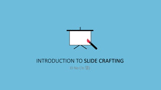 INTRODUCTION TO SLIDE CRAFTING
El No (노엘)
 