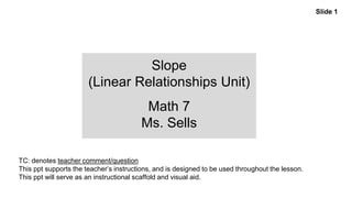 Slope
(Linear Relationships Unit)
Math 7
Ms. Sells
Slide 1
TC: denotes teacher comment/question
This ppt supports the teacher’s instructions, and is designed to be used throughout the lesson.
This ppt will serve as an instructional scaffold and visual aid.
 