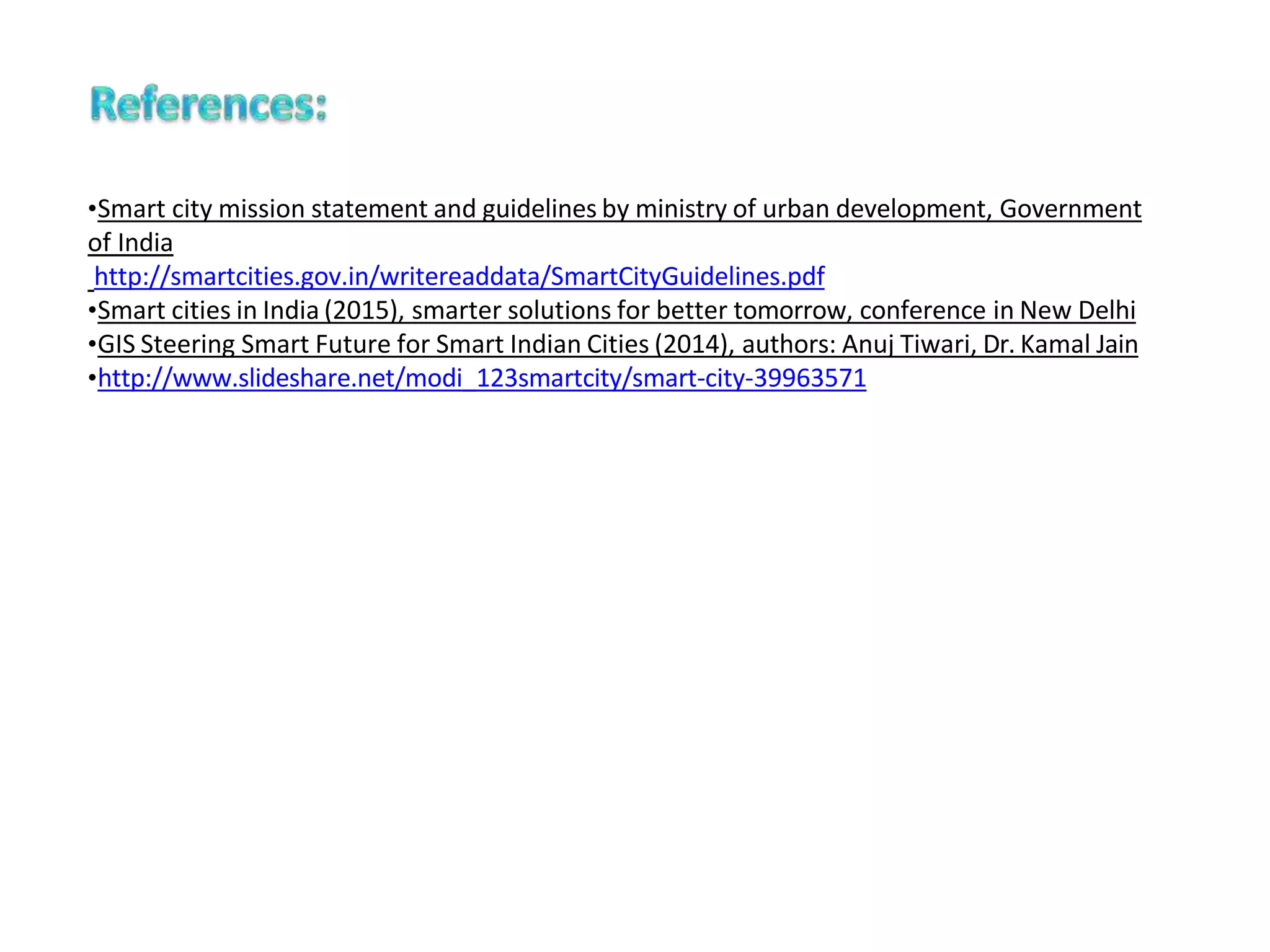 •Smart city mission statement and guidelines by ministry of urban development, Government
of India
http://smartcities.gov.in/writereaddata/SmartCityGuidelines.pdf
•Smart cities in India (2015), smarter solutions for better tomorrow, conference in New Delhi
•GIS Steering Smart Future for Smart Indian Cities (2014), authors: Anuj Tiwari, Dr. Kamal Jain
•http://www.slideshare.net/modi_123smartcity/smart-city-39963571
 