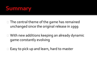 The central theme of the game has remained 
unchanged since the original release in 1999 
With new additions keeping an already dynamic 
game constantly evolving 
Easy to pick up and learn, hard to master 
 