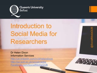 Introduction to
Social Media for
Researchers
Dr Helen Dixon
Information Services
http://uk.linkedin.com/in/drhelendixon
http://go.qub.ac.uk/socialmedia
Facebook.com/SocialMediaQUB
@SocialMediaQUB
 