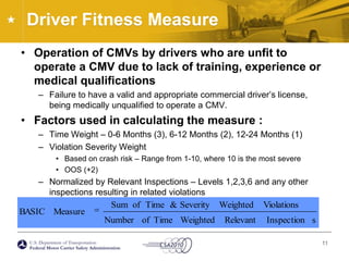 Driver Fitness MeasureOperation of CMVs by drivers who are unfit to operate a CMV due to lack of training, experience or medical qualificationsFailure to have a valid and appropriate commercial driver’s license, being medically unqualified to operate a CMV.Factors used in calculating the measure :Time Weight – 0-6 Months (3), 6-12 Months (2), 12-24 Months (1)Violation Severity WeightBased on crash risk – Range from 1-10, where 10 is the most severeOOS (+2)Normalized by Relevant Inspections – Levels 1,2,3,6 and any other inspections resulting in related violations11
