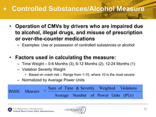 Controlled Substances/Alcohol MeasureOperation of CMVs by drivers who are impaired due to alcohol, illegal drugs, and misuse of prescription or over-the-counter medicationsExamples: Use or possession of controlled substances or alcoholFactors used in calculating the measure:Time Weight – 0-6 Months (3), 6-12 Months (2), 12-24 Months (1)Violation Severity WeightBased on crash risk – Range from 1-10, where 10 is the most severeNormalized by Average Power Units12