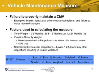 Vehicle Maintenance MeasureFailure to properly maintain a CMVExamples: brakes, lights, and other mechanical defects, and failure to make required changesFactors used in calculating the measure:Time Weight – 0-6 Months (3), 6-12 Months (2), 12-24 Months (1)Violation Severity WeightBased on crash risk – Range from 1-10, where 10 is the most severeOOS (+2)Normalized by Relevant Inspections – Levels 1,2,5,6 and any other inspections resulting in related violations13