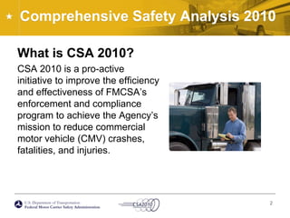Comprehensive Safety Analysis 2010What is CSA 2010?CSA 2010 is a pro-active initiative to improve the efficiency and effectiveness of FMCSA’s enforcement and compliance program to achieve the Agency’s mission to reduce commercial motor vehicle (CMV) crashes, fatalities, and injuries.2