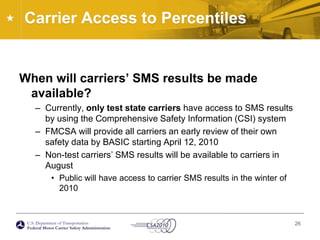 Carrier Access to Percentiles	When will carriers’ SMS results be made available?Currently, only test state carriers have access to SMS results by using the Comprehensive Safety Information (CSI) systemFMCSA will provide all carriers an early review of their own safety data by BASIC starting April 12, 2010Non-test carriers’ SMS results will be available to carriers in AugustPublic will have access to carrier SMS results in the winter of 201026