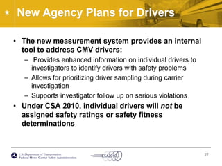 New Agency Plans for DriversThe new measurement system provides an internal tool to address CMV drivers:Provides enhanced information on individual drivers to investigators to identify drivers with safety problemsAllows for prioritizing driver sampling during carrier investigationSupports investigator follow up on serious violationsUnder CSA 2010, individual drivers will not be assigned safety ratings or safety fitness determinations27