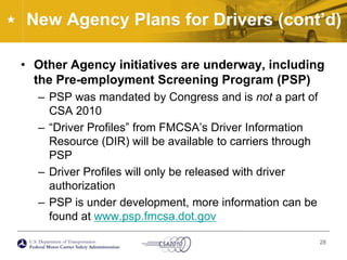 New Agency Plans for Drivers (cont’d)Other Agency initiatives are underway, including the Pre-employment Screening Program (PSP)PSP was mandated by Congress and is not a part of CSA 2010“Driver Profiles” from FMCSA’s Driver Information Resource (DIR) will be available to carriers through PSPDriver Profiles will only be released with driver authorizationPSP is under development, more information can be found at www.psp.fmcsa.dot.gov28