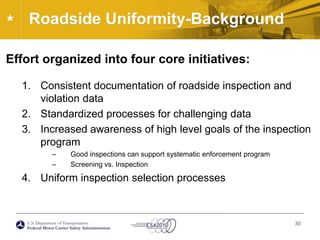 Roadside Uniformity-BackgroundEffort organized into four core initiatives:Consistent documentation of roadside inspection and violation dataStandardized processes for challenging dataIncreased awareness of high level goals of the inspection programGood inspections can support systematic enforcement programScreening vs. InspectionUniform inspection selection processes30