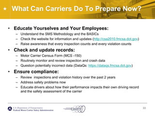 What Can Carriers Do To Prepare Now?Educate Yourselves and Your Employees:Understand the SMS Methodology and the BASICsCheck the website for information and updates (http://csa2010.fmcsa.dot.gov)Raise awareness that every inspection counts and every violation countsCheck and update records:Motor Carrier Census Form (MCS -150)Routinely monitor and review inspection and crash dataQuestion potentially incorrect data (DataQs: https://dataqs.fmcsa.dot.gov) Ensure compliance: Review  inspections and violation history over the past 2 years Address safety problems nowEducate drivers about how their performance impacts their own driving record and the safety assessment of the carrier 33