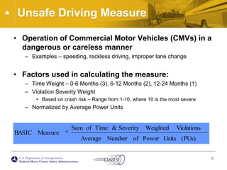 Unsafe Driving MeasureOperation of Commercial Motor Vehicles (CMVs) in a dangerous or careless mannerExamples – speeding, reckless driving, improper lane changeFactors used in calculating the measure:Time Weight – 0-6 Months (3), 6-12 Months (2), 12-24 Months (1)Violation Severity WeightBased on crash risk – Range from 1-10, where 10 is the most severeNormalized by Average Power Units9