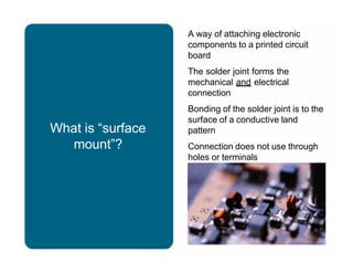 What is “surface
mount”?
A way of attaching electronic
components to a printed circuit
board
The solder joint forms the
mechanical and electrical
connection
Bonding of the solder joint is to the
surface of a conductive land
pattern
Connection does not use through
holes or terminals
 