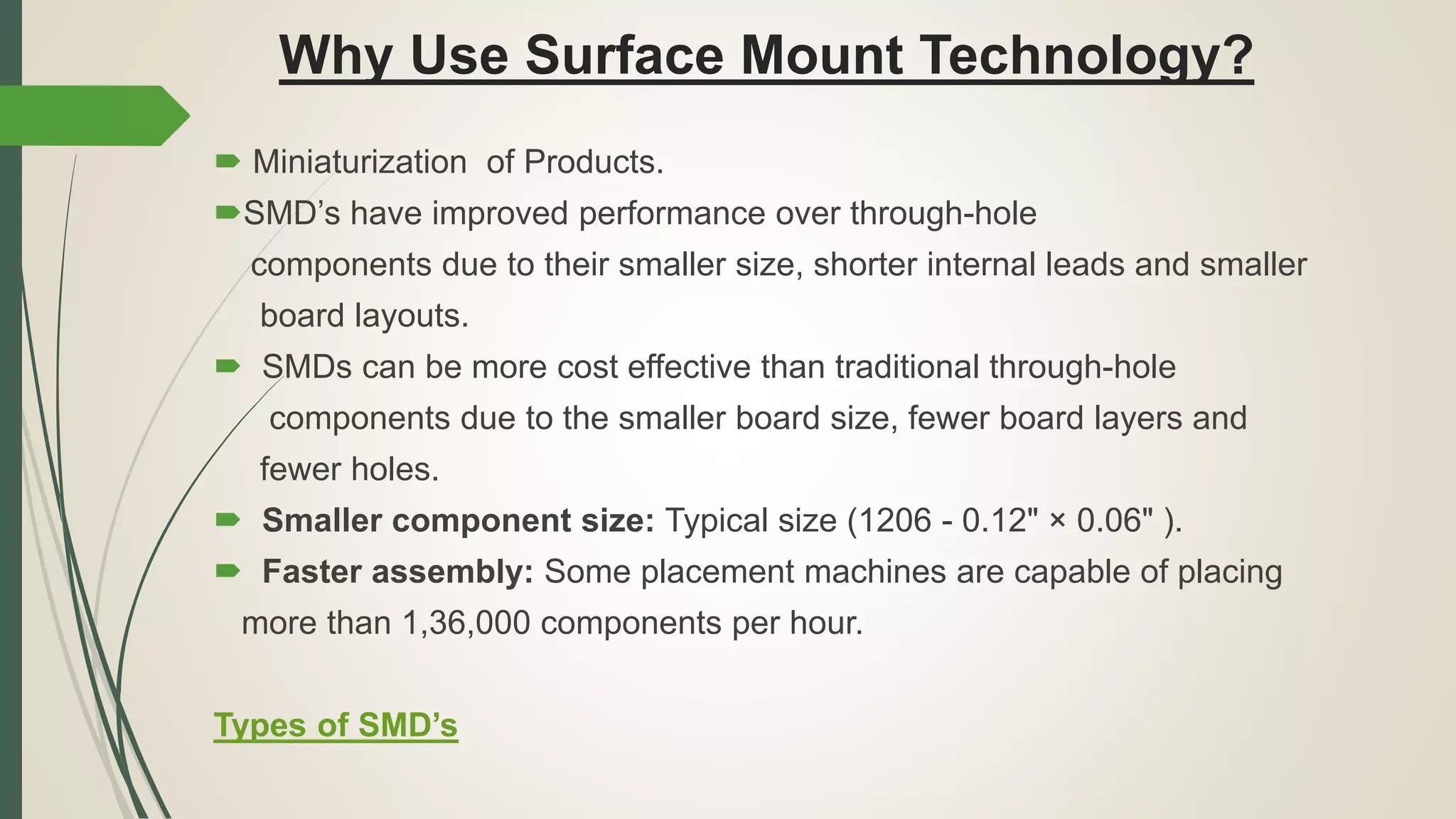 Why Use Surface Mount Technology?
 Miniaturization of Products.
SMD’s have improved performance over through-hole
components due to their smaller size, shorter internal leads and smaller
board layouts.
 SMDs can be more cost effective than traditional through-hole
components due to the smaller board size, fewer board layers and
fewer holes.
 Smaller component size: Typical size (1206 - 0.12" × 0.06" ).
 Faster assembly: Some placement machines are capable of placing
more than 1,36,000 components per hour.
Types of SMD’s
 