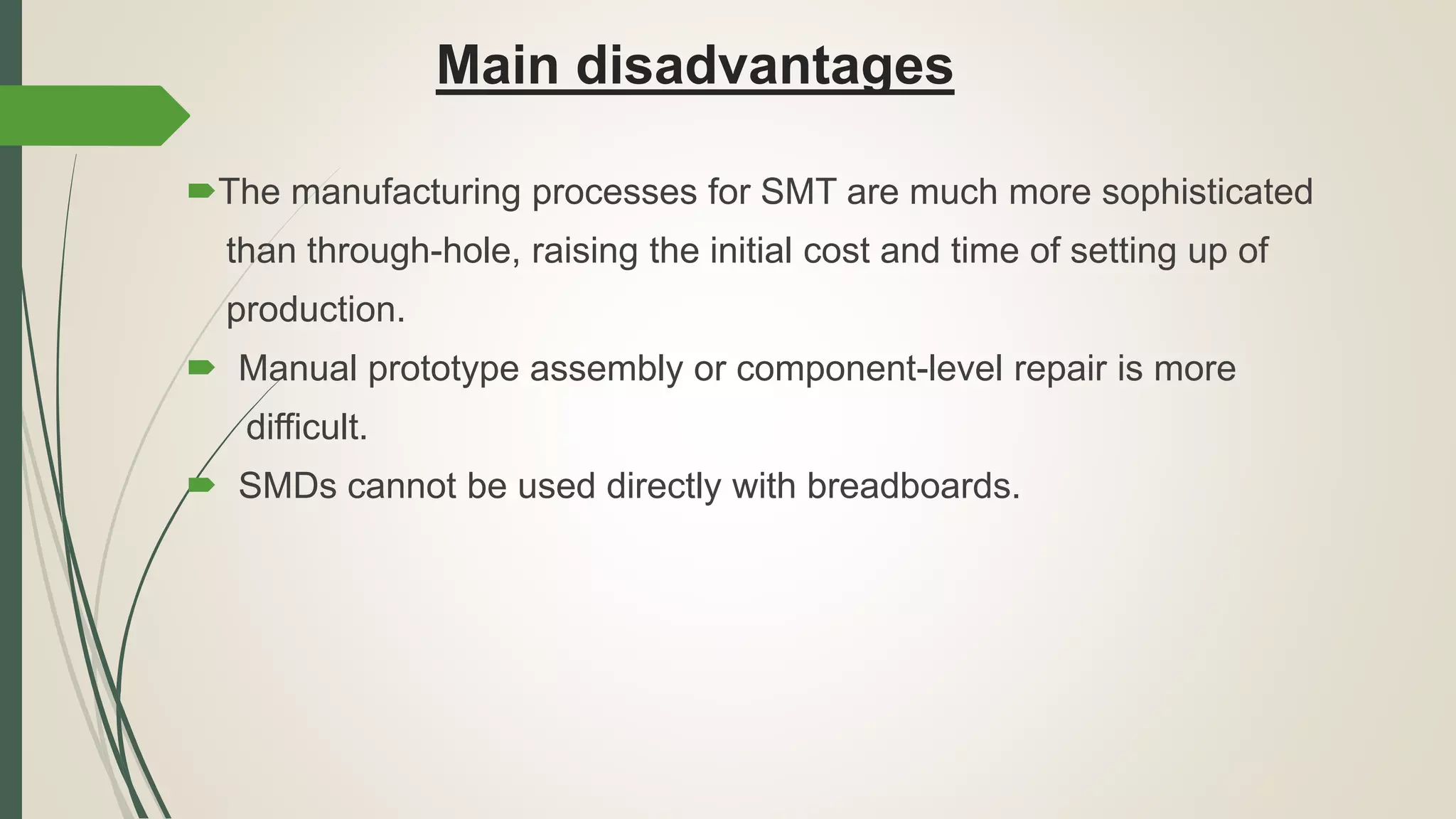 Main disadvantages
The manufacturing processes for SMT are much more sophisticated
than through-hole, raising the initial cost and time of setting up of
production.
 Manual prototype assembly or component-level repair is more
difficult.
 SMDs cannot be used directly with breadboards.
 