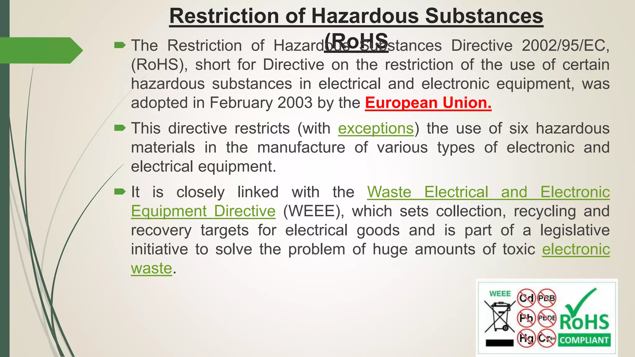 Restriction of Hazardous Substances
(RoHS The Restriction of Hazardous Substances Directive 2002/95/EC,
(RoHS), short for Directive on the restriction of the use of certain
hazardous substances in electrical and electronic equipment, was
adopted in February 2003 by the European Union.
 This directive restricts (with exceptions) the use of six hazardous
materials in the manufacture of various types of electronic and
electrical equipment.
 It is closely linked with the Waste Electrical and Electronic
Equipment Directive (WEEE), which sets collection, recycling and
recovery targets for electrical goods and is part of a legislative
initiative to solve the problem of huge amounts of toxic electronic
waste.
 