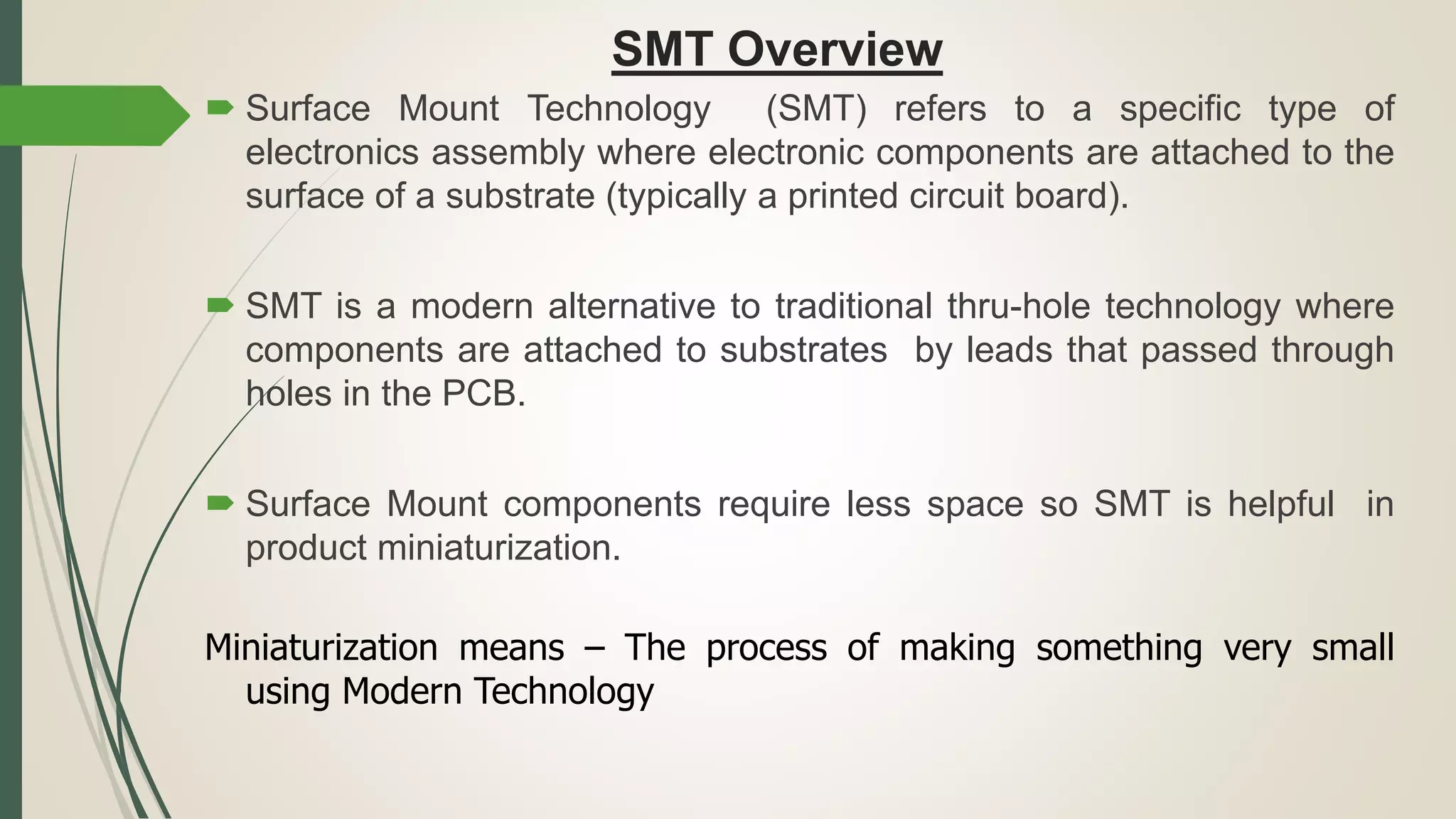 SMT Overview
 Surface Mount Technology (SMT) refers to a specific type of
electronics assembly where electronic components are attached to the
surface of a substrate (typically a printed circuit board).
 SMT is a modern alternative to traditional thru-hole technology where
components are attached to substrates by leads that passed through
holes in the PCB.
 Surface Mount components require less space so SMT is helpful in
product miniaturization.
Miniaturization means – The process of making something very small
using Modern Technology
 