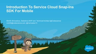 Introduction To Service Cloud Snap-Ins
SDK For Mobile
mohith@codescience.com, @msrivastav13
Mohith Shrivastava, Salesforce MVP and Technical Architect @Codescience
 