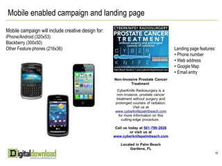 Mobile enabled campaign and landing page
Mobile campaign will include creative design for:
iPhone/Android (320x53)
Blackberry (300x50)
Other Feature phones (216x36)                       Landing page features:
                                                    • Phone number
                                                    • Web address
                                                    • Google Map
                                                    • Email entry




                                                                         10
 