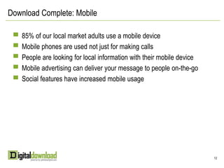 Download Complete: Mobile

 ▀ 85% of our local market adults use a mobile device
 ▀ Mobile phones are used not just for making calls
 ▀ People are looking for local information with their mobile device
 ▀ Mobile advertising can deliver your message to people on-the-go
 ▀ Social features have increased mobile usage




                                                                       12
 