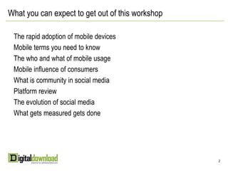 What you can expect to get out of this workshop

 The rapid adoption of mobile devices
 Mobile terms you need to know
 The who and what of mobile usage
 Mobile influence of consumers
 What is community in social media
 Platform review
 The evolution of social media
 What gets measured gets done




                                                  2
 