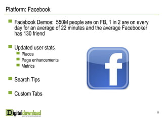 Platform: Facebook

 ▀ Facebook Demos: 550M people are on FB, 1 in 2 are on every
   day for an average of 22 minutes and the average Facebooker
   has 130 friend

 ▀ Updated user stats
    ▀ Places
    ▀ Page enhancements
    ▀ Metrics


 ▀ Search Tips

 ▀ Custom Tabs


                                                                 20
 