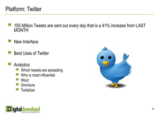 Platform: Twitter

 ▀ 155 Million Tweets are sent out every day that is a 41% increase from LAST
    MONTH

 ▀ New Interface

 ▀ Best Uses of Twitter

 ▀ Analytics
    ▀ Which tweets are spreading
    ▀ Who is most influential
    ▀ Klout
    ▀ Omniture
    ▀ Twitalizer




                                                                                22
 