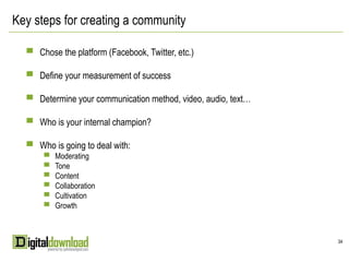 Key steps for creating a community

  ▀ Chose the platform (Facebook, Twitter, etc.)

  ▀ Define your measurement of success

  ▀ Determine your communication method, video, audio, text…

  ▀ Who is your internal champion?

  ▀ Who is going to deal with:
     ▀ Moderating
     ▀ Tone
     ▀ Content
     ▀ Collaboration
     ▀ Cultivation
     ▀ Growth




                                                               34
 