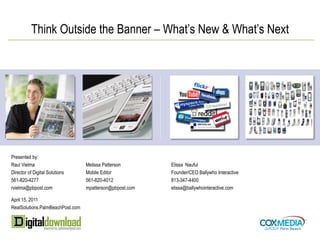 Think Outside the Banner – What’s New & What’s Next




Presented by:
Raul Vielma                       Melissa Patterson       Elissa Nauful
Director of Digital Solutions     Mobile Editor           Founder/CEO Ballywho Interactive
561-820-4277                      561-820-4012            813-347-4400
rvielma@pbpost.com                mpatterson@pbpost.com   elissa@ballywhointeractive.com

April 15, 2011
RealSolutions.PalmBeachPost.com
 