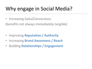 Why engage in Social Media? Increasing Sales/Conversions  (benefits not always immediately tangible) Improving  Reputation / Authority Increasing  Brand Awareness / Reach Building  Relationships / Engagement 
