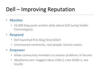 Dell – Improving Reputation Monitor  15,000 blog posts written daily about Dell (using Visible Technologies) Respond Dell launched first blog Direct2Dell  Uncensored comments, real people, human voices Empower Allow community members to answer problems in forums IdeaStorm.com: Suggest ideas (10k+), vote (650k+), see results 
