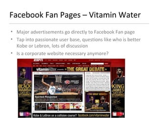 Facebook Fan Pages – Vitamin Water Major advertisements go directly to Facebook Fan page Tap into passionate user base, questions like who is better Kobe or Lebron, lots of discussion Is a corporate website necessary anymore? 