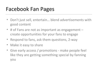 Facebook Fan Pages Don’t just sell, entertain… blend advertisements with good content  # of Fans are not as important as engagement – create opportunities for your fans to engage Respond to fans, ask them questions, 2-way Make it easy to share Give early access / promotions - make people feel like they are getting something special by fanning you 