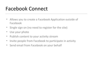 Facebook Connect Allows you to create a Facebook Application outside of Facebook Single sign on (no need to register for the site) Use your photo Publish content to your activity stream Invite people from Facebook to participate in activity Send email from Facebook on your behalf 