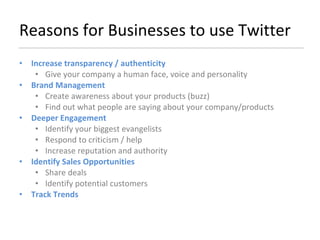 Reasons for Businesses to use Twitter Increase transparency / authenticity Give your company a human face, voice and personality Brand Management Create awareness about your products (buzz) Find out what people are saying about your company/products Deeper Engagement Identify your biggest evangelists Respond to criticism / help Increase reputation and authority Identify Sales Opportunities Share deals Identify potential customers Track Trends 