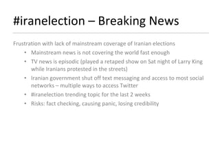 #iranelection – Breaking News  Frustration with lack of mainstream coverage of Iranian elections Mainstream news is not covering the world fast enough TV news is episodic (played a retaped show on Sat night of Larry King while Iranians protested in the streets) Iranian government shut off text messaging and access to most social networks – multiple ways to access Twitter #iranelection trending topic for the last 2 weeks Risks: fact checking, causing panic, losing credibility 