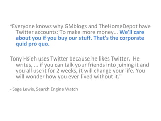 “ Everyone knows why GMblogs and TheHomeDepot have Twitter accounts: To make more money...  We'll care about you if you buy our stuff. That's the corporate quid pro quo. Tony Hsieh uses Twitter because he likes Twitter.  He writes, ... if you can talk your friends into joining it and you all use it for 2 weeks, it will change your life. You will wonder how you ever lived without it."  - Sage Lewis, Search Engine Watch 