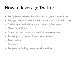 How to leverage Twitter Setup keyword searches for you and your competitors Engage people / participate in conversations / build trust Gather feedback about your products / services Share links / info Don’t just talk about yourself! - Retweet others  Try coupons / promotions - measurable Take orders Contests People are finding new uses all the time… 