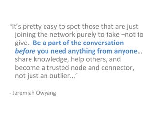 “ It’s pretty easy to spot those that are just joining the network purely to take –not to give.  Be a part of the conversation  before  you need anything from anyone … share knowledge, help others, and become a trusted node and connector, not just an outlier…” - Jeremiah Owyang 