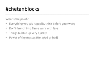 #chetanblocks What’s the point? Everything you say is public, think before you tweet Don’t launch into flame wars with fans  Things bubble up very quickly Power of the masses (for good or bad) 