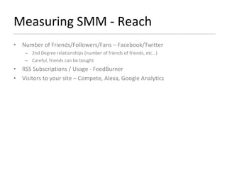Measuring SMM - Reach Number of Friends/Followers/Fans – Facebook/Twitter 2nd Degree relationships (number of friends of friends, etc…) Careful, friends can be bought RSS Subscriptions / Usage - FeedBurner  Visitors to your site – Compete, Alexa, Google Analytics 
