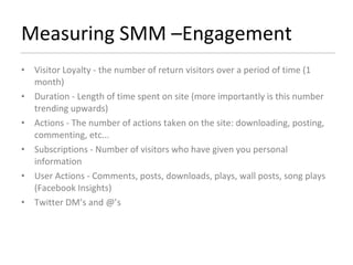 Measuring SMM –Engagement Visitor Loyalty - the number of return visitors over a period of time (1 month) Duration - Length of time spent on site (more importantly is this number trending upwards) Actions - The number of actions taken on the site: downloading, posting, commenting, etc... Subscriptions - Number of visitors who have given you personal information User Actions - Comments, posts, downloads, plays, wall posts, song plays (Facebook Insights) Twitter DM’s and @’s  