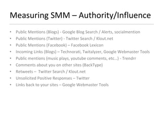 Measuring SMM – Authority/Influence Public Mentions (Blogs) - Google Blog Search / Alerts, socialmention  Public Mentions (Twitter) - Twitter Search / Klout.net  Public Mentions (Facebook) – Facebook Lexicon Incoming Links (Blogs) – Technorati, Twitalyzer, Google Webmaster Tools Public mentions (music plays, youtube comments, etc…) - Trendrr Comments about you on other sites (BackType) Retweets –  Twitter Search / Klout.net Unsolicited Positive Responses – Twitter Links back to your sites – Google Webmaster Tools 