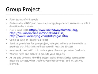 Group Project Form teams of 4-5 people Partner a local NGO and create a strategy to generate awareness / solicit donations for a cause Find a local NGO:  http://www.unitedwaymumbai.org ,  http://mumbaionline.in/Society/NGOs/ ,  http://www.karmayog.com/lists/ngos.htm Come up with an idea for a project Send us your ideas for your project, how you will use online media to promote that initiative and how you will measure success Next week meet with us to review your plan and get some feedback You will have one month to execute your projects At the end write up how the project went, the statistics you used to measure success, what troubles you encountered, and lessons you learned.   