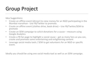 Group Project Idea Suggestions: Create an offline event (dinner) to raise money for an NGO participating in the Mumbai marathon - Use FB/Twitter to promote. Create an offline event (clothes drive, book drive) – Use FB/Twitter/SEM to promote Create an SEM campaign to solicit donations for a cause – measure using Google Analytics Create a FB fan page to highlight a social cause – get as many fans as you can, create and promote some entertaining and enlightening content Leverage social media tools / SEM to get volunteers for an NGO or specific event. Ideally you should be using one social media tool as well as an SEM campaign. 