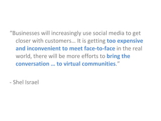 “ Businesses will increasingly use social media to get closer with customers… It is getting   too expensive and inconvenient to meet face-to-face  in the real world, there will be more efforts to  bring the conversation … to virtual communities .” - Shel Israel 