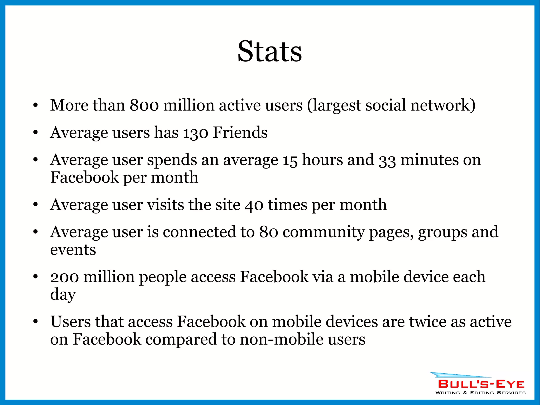 Stats More than 800 million active users (largest social network) Average users has 130 Friends Average user spends an average 15 hours and 33 minutes on Facebook per month Average user visits the site 40 times per month Average user is connected to 80 community pages, groups and events 200 million people access Facebook via a mobile device each day Users that access Facebook on mobile devices are twice as active on Facebook compared to non-mobile users 