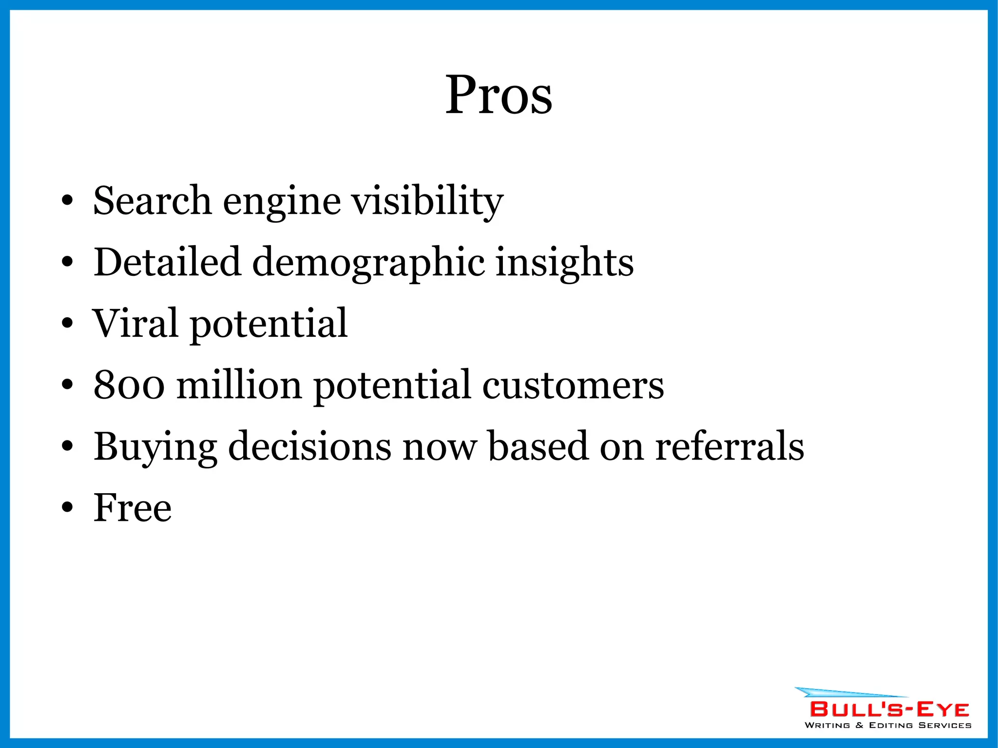 Pros Search engine visibility Detailed demographic insights Viral potential 800 million potential customers Buying decisions now based on referrals Free 