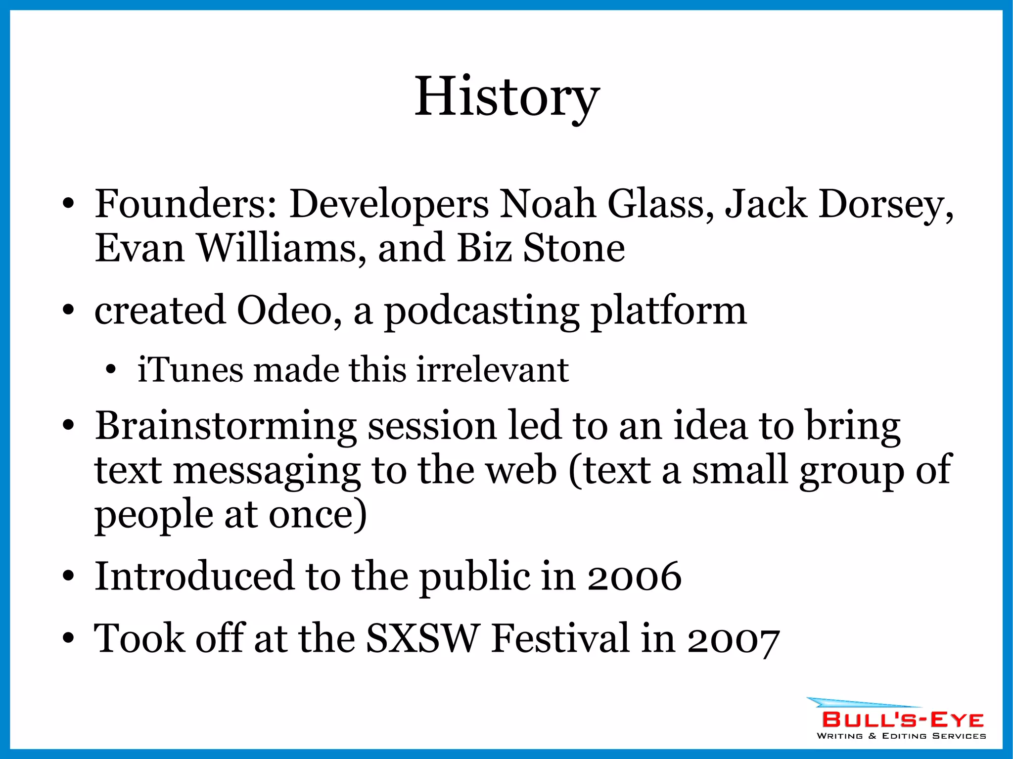 History Founders: Developers Noah Glass, Jack Dorsey, Evan Williams, and Biz Stone  created Odeo, a podcasting platform iTunes made this irrelevant Brainstorming session led to an idea to bring text messaging to the web (text a small group of people at once) Introduced to the public in 2006 Took off at the SXSW Festival in 2007 
